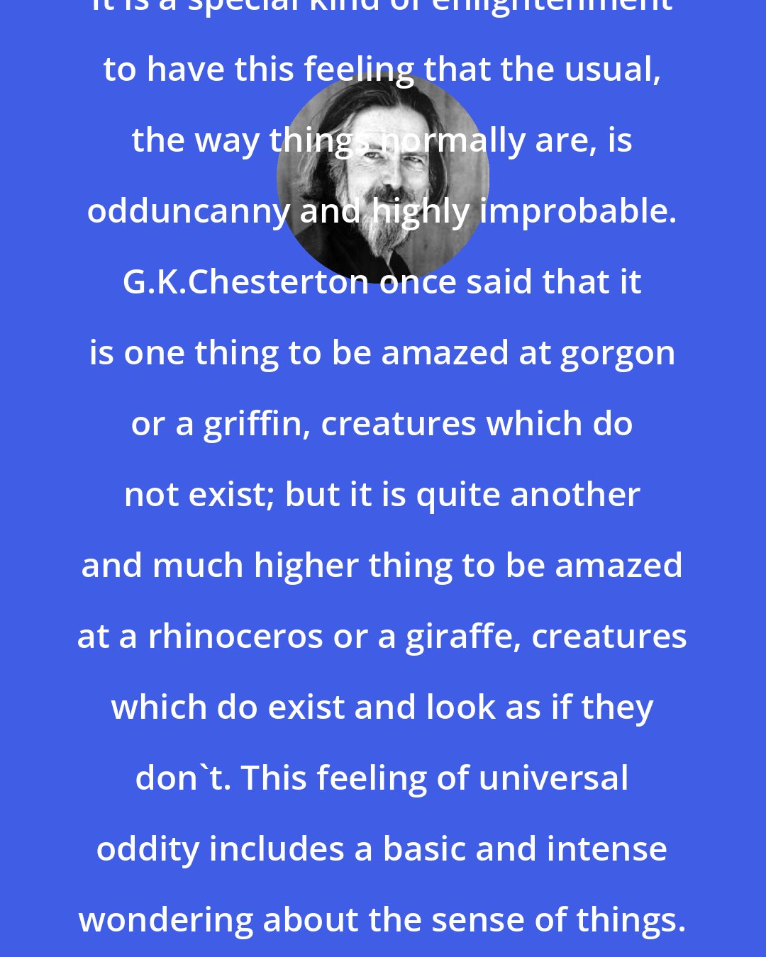 Alan Watts: It is a special kind of enlightenment to have this feeling that the usual, the way things normally are, is odduncanny and highly improbable. G.K.Chesterton once said that it is one thing to be amazed at gorgon or a griffin, creatures which do not exist; but it is quite another and much higher thing to be amazed at a rhinoceros or a giraffe, creatures which do exist and look as if they don't. This feeling of universal oddity includes a basic and intense wondering about the sense of things.
