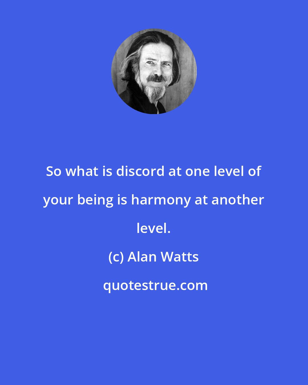 Alan Watts: So what is discord at one level of your being is harmony at another level.