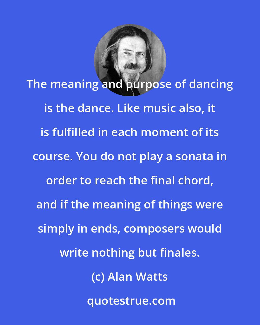 Alan Watts: The meaning and purpose of dancing is the dance. Like music also, it is fulfilled in each moment of its course. You do not play a sonata in order to reach the final chord, and if the meaning of things were simply in ends, composers would write nothing but finales.