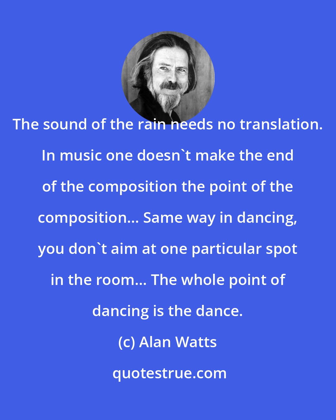 Alan Watts: The sound of the rain needs no translation. In music one doesn't make the end of the composition the point of the composition... Same way in dancing, you don't aim at one particular spot in the room... The whole point of dancing is the dance.