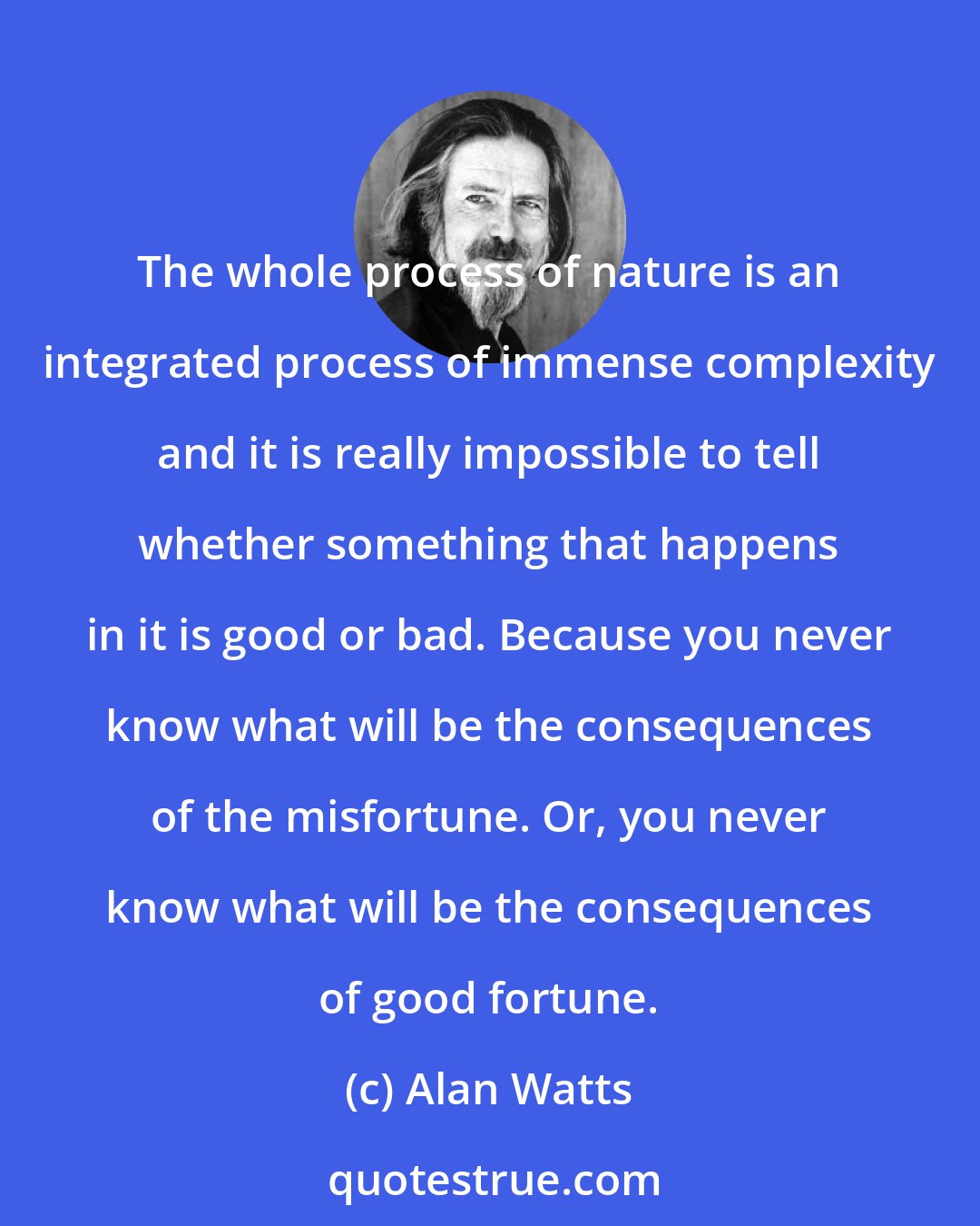 Alan Watts: The whole process of nature is an integrated process of immense complexity and it is really impossible to tell whether something that happens in it is good or bad. Because you never know what will be the consequences of the misfortune. Or, you never know what will be the consequences of good fortune.