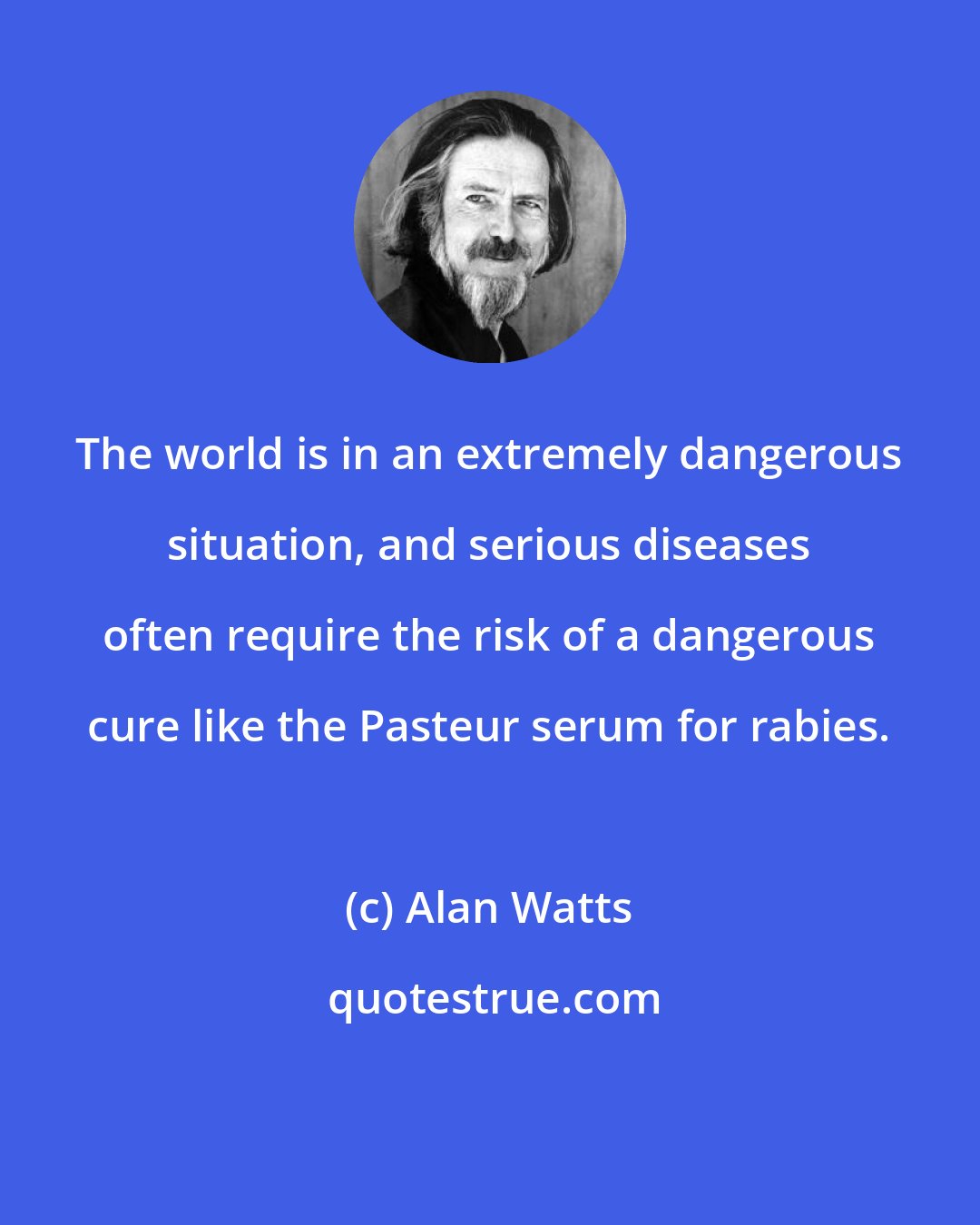 Alan Watts: The world is in an extremely dangerous situation, and serious diseases often require the risk of a dangerous cure like the Pasteur serum for rabies.