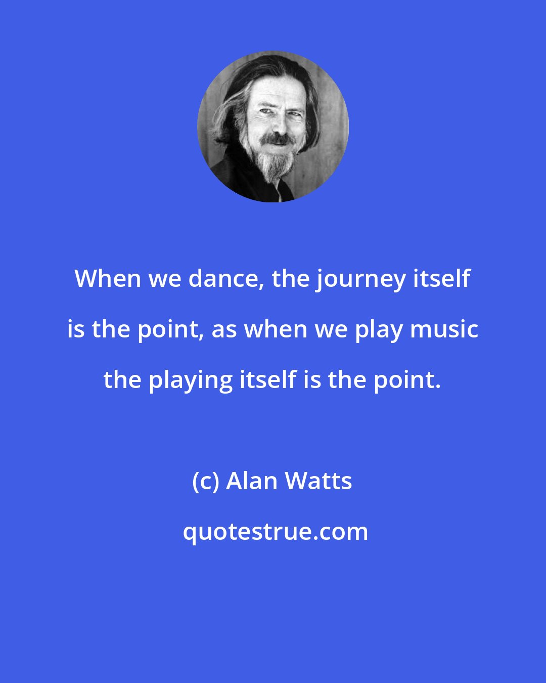 Alan Watts: When we dance, the journey itself is the point, as when we play music the playing itself is the point.