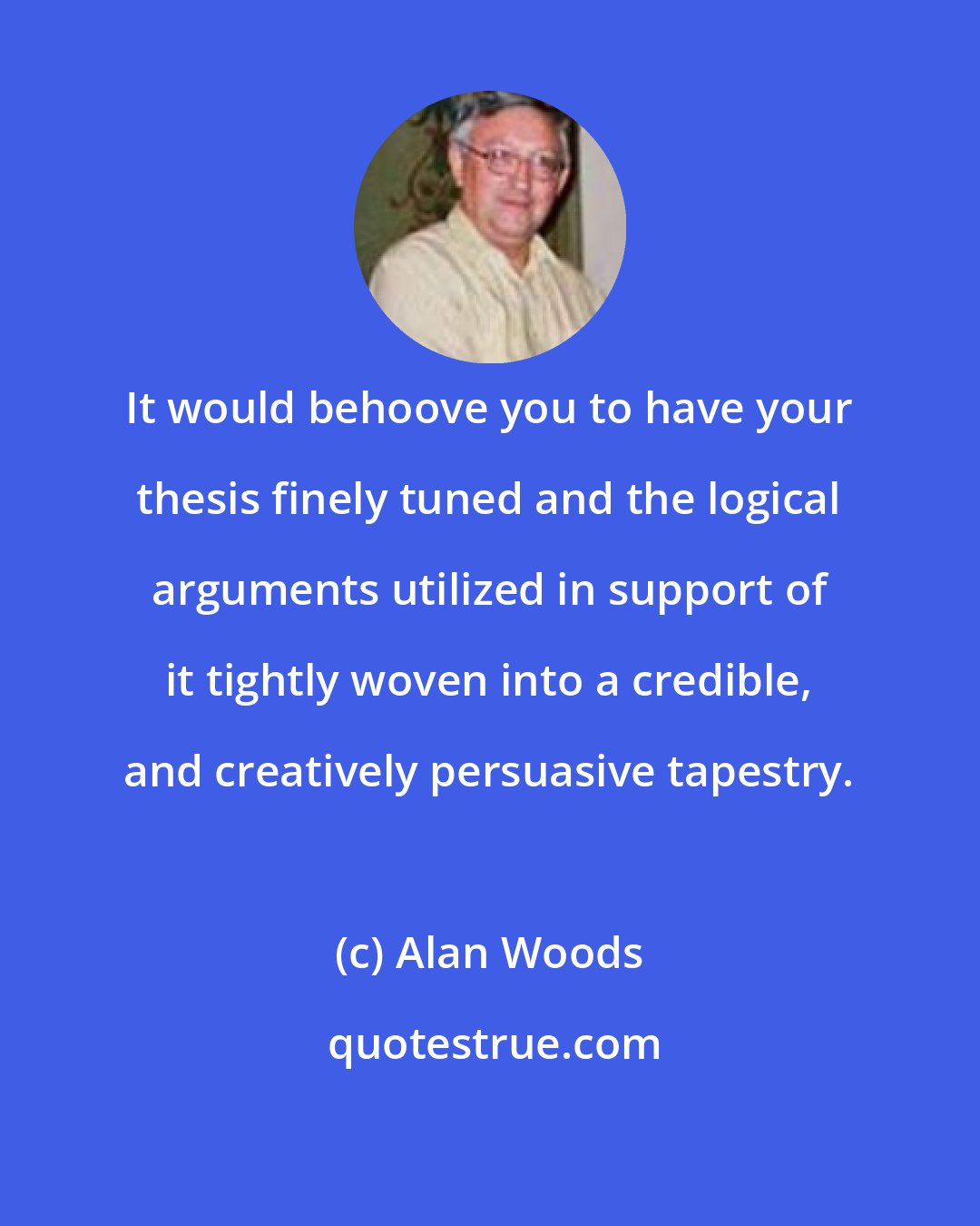 Alan Woods: It would behoove you to have your thesis finely tuned and the logical arguments utilized in support of it tightly woven into a credible, and creatively persuasive tapestry.