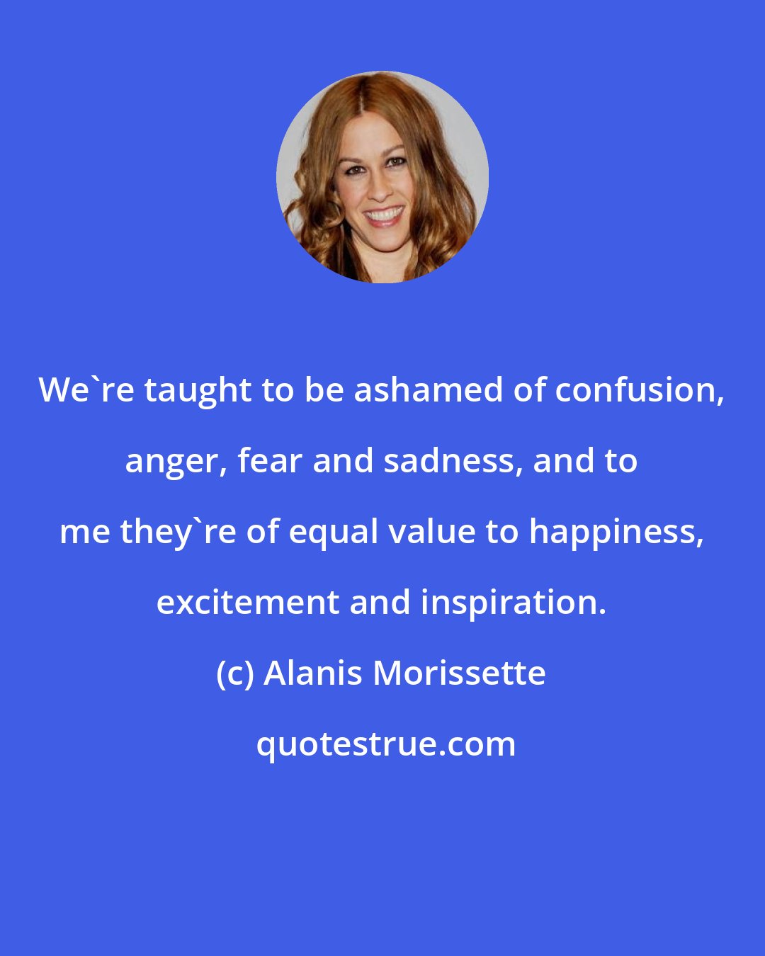 Alanis Morissette: We're taught to be ashamed of confusion, anger, fear and sadness, and to me they're of equal value to happiness, excitement and inspiration.
