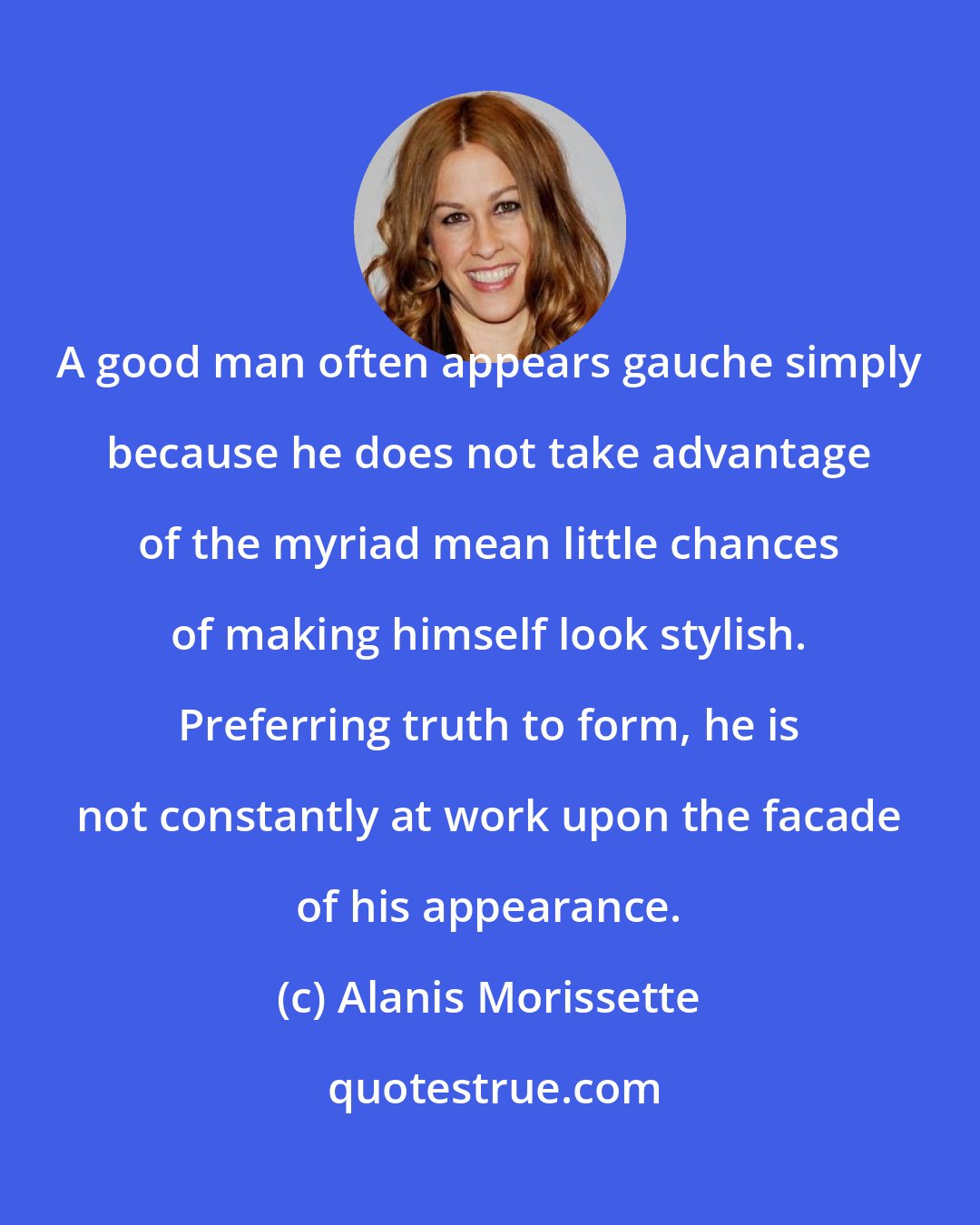 Alanis Morissette: A good man often appears gauche simply because he does not take advantage of the myriad mean little chances of making himself look stylish. Preferring truth to form, he is not constantly at work upon the facade of his appearance.