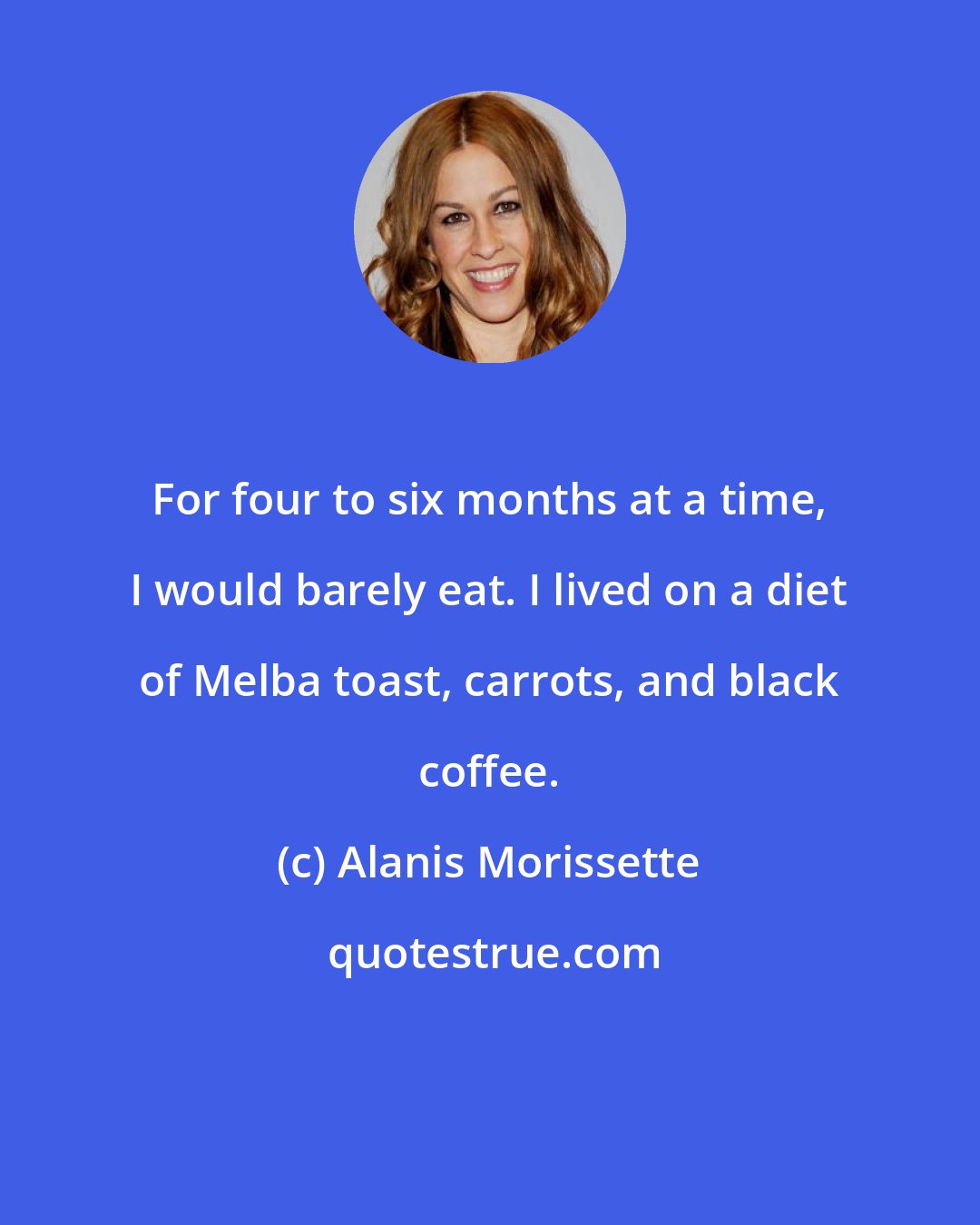 Alanis Morissette: For four to six months at a time, I would barely eat. I lived on a diet of Melba toast, carrots, and black coffee.