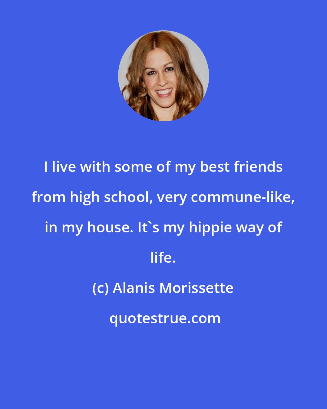 Alanis Morissette: I live with some of my best friends from high school, very commune-like, in my house. It's my hippie way of life.
