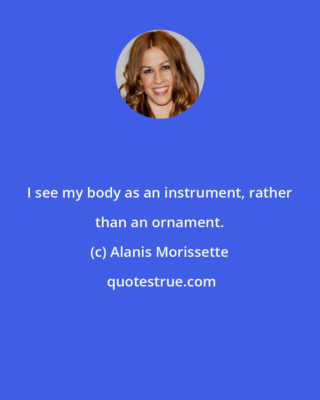 Alanis Morissette: I see my body as an instrument, rather than an ornament.