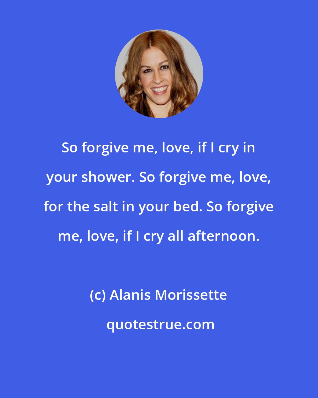 Alanis Morissette: So forgive me, love, if I cry in your shower. So forgive me, love, for the salt in your bed. So forgive me, love, if I cry all afternoon.