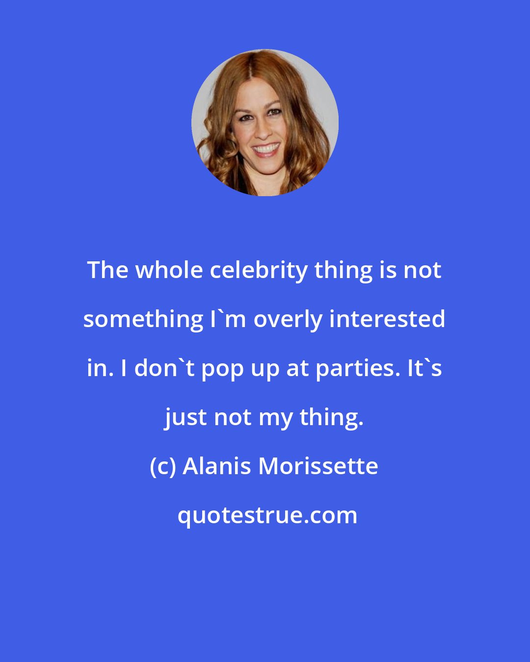 Alanis Morissette: The whole celebrity thing is not something I'm overly interested in. I don't pop up at parties. It's just not my thing.