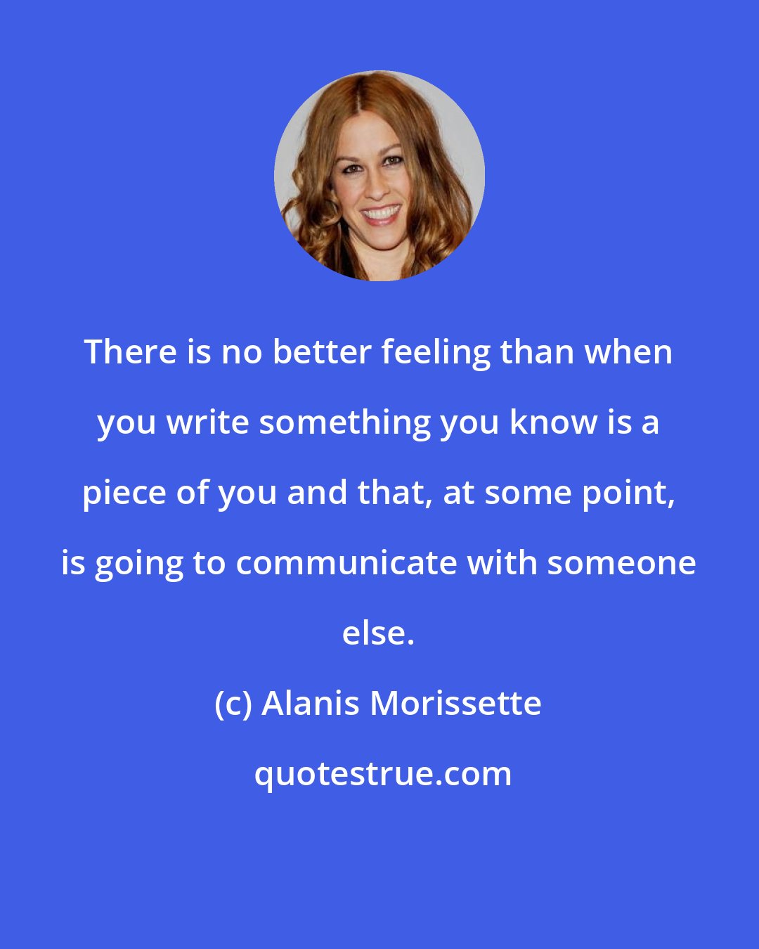 Alanis Morissette: There is no better feeling than when you write something you know is a piece of you and that, at some point, is going to communicate with someone else.