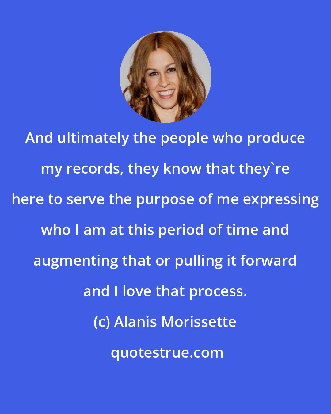 Alanis Morissette: And ultimately the people who produce my records, they know that they're here to serve the purpose of me expressing who I am at this period of time and augmenting that or pulling it forward and I love that process.