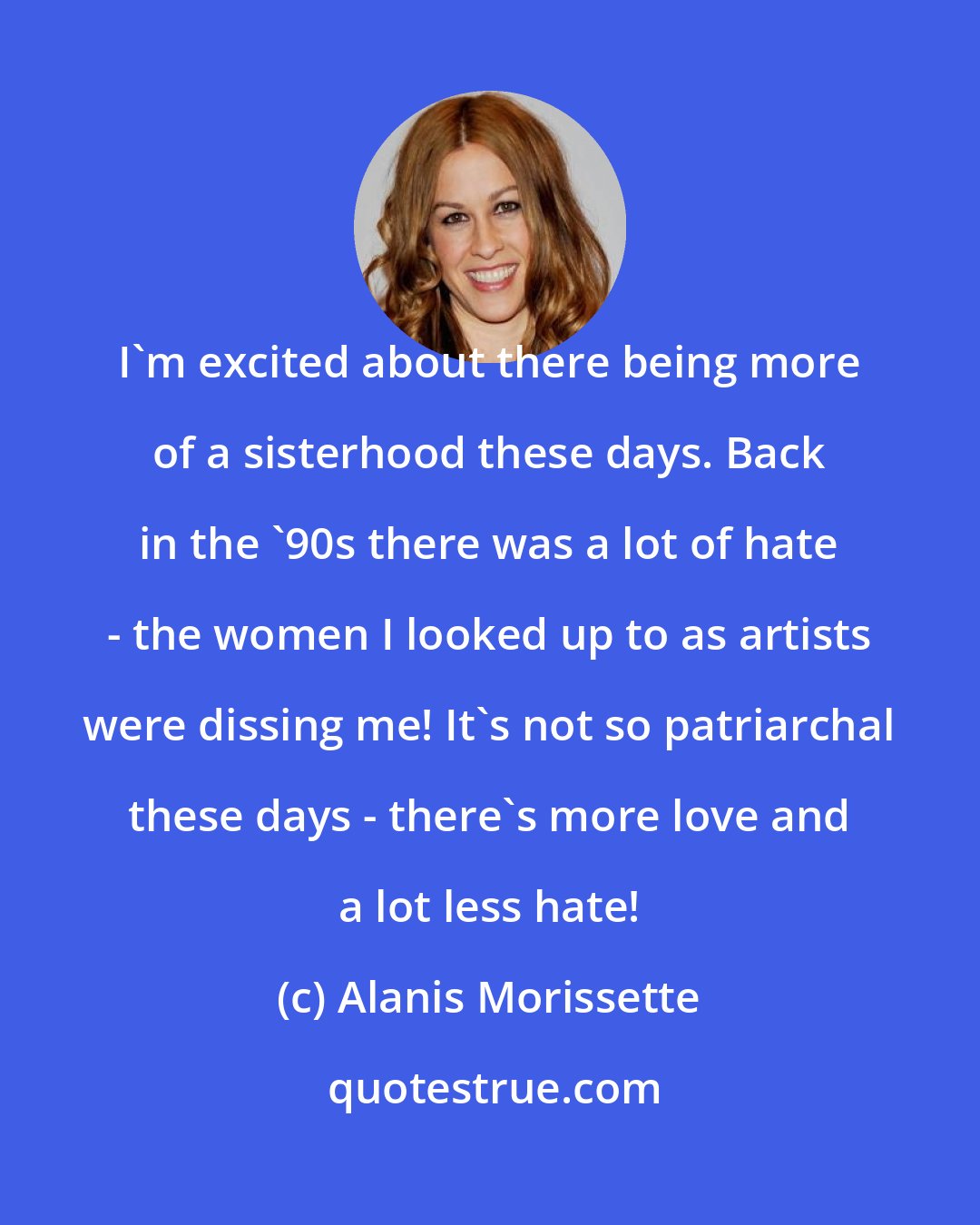 Alanis Morissette: I'm excited about there being more of a sisterhood these days. Back in the '90s there was a lot of hate - the women I looked up to as artists were dissing me! It's not so patriarchal these days - there's more love and a lot less hate!
