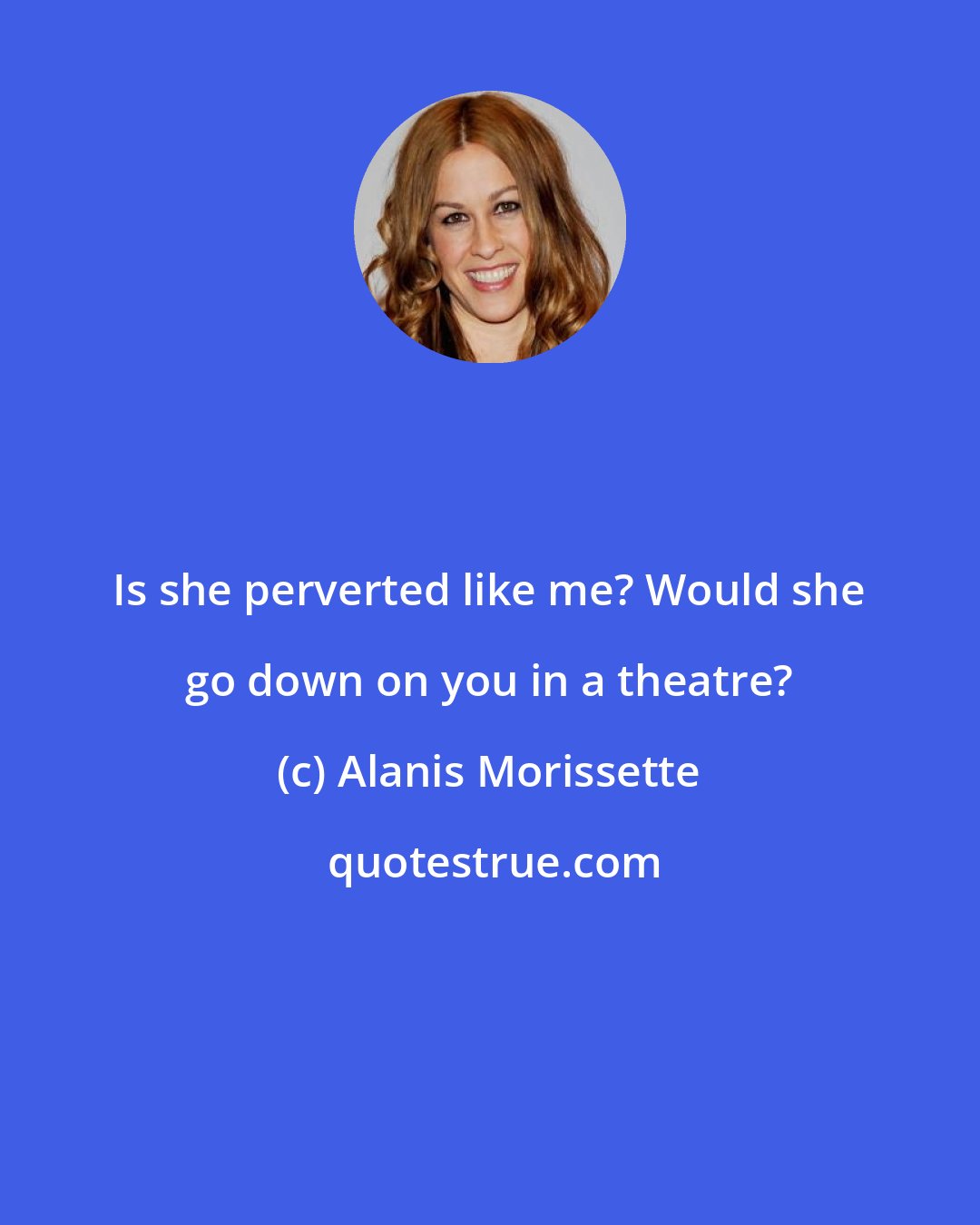 Alanis Morissette: Is she perverted like me? Would she go down on you in a theatre?