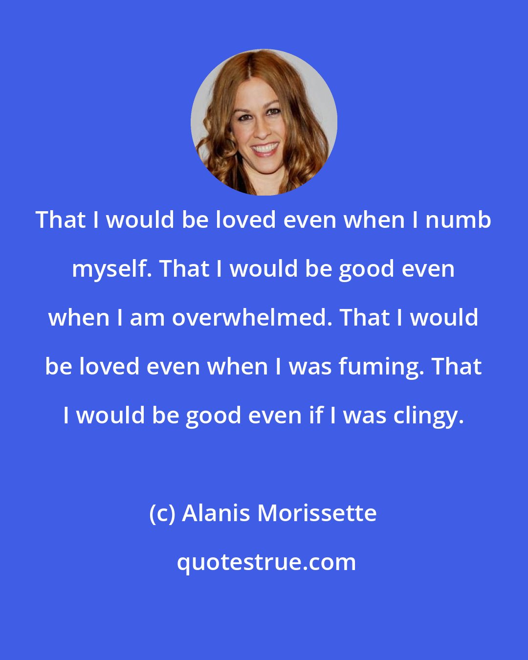 Alanis Morissette: That I would be loved even when I numb myself. That I would be good even when I am overwhelmed. That I would be loved even when I was fuming. That I would be good even if I was clingy.