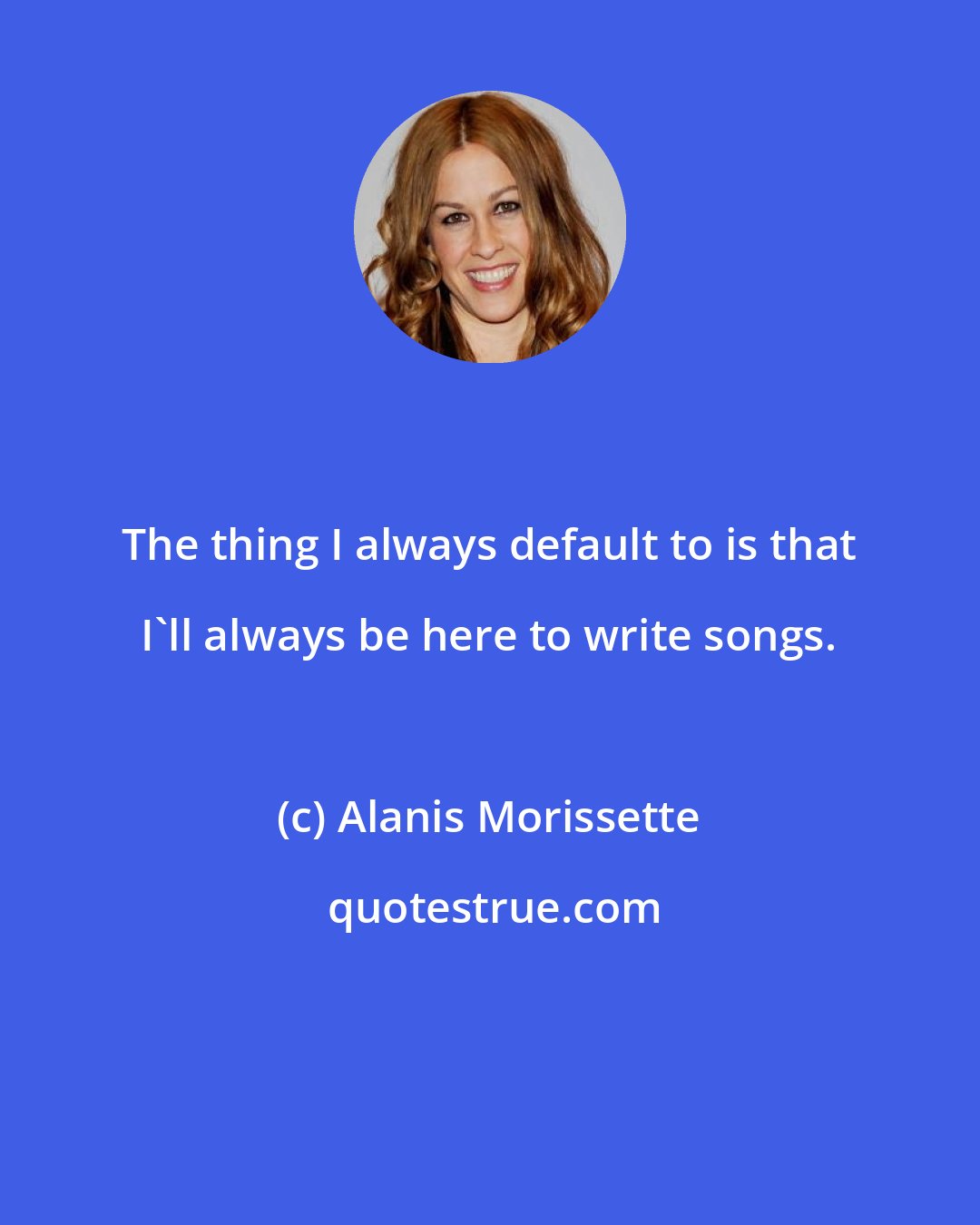 Alanis Morissette: The thing I always default to is that I'll always be here to write songs.