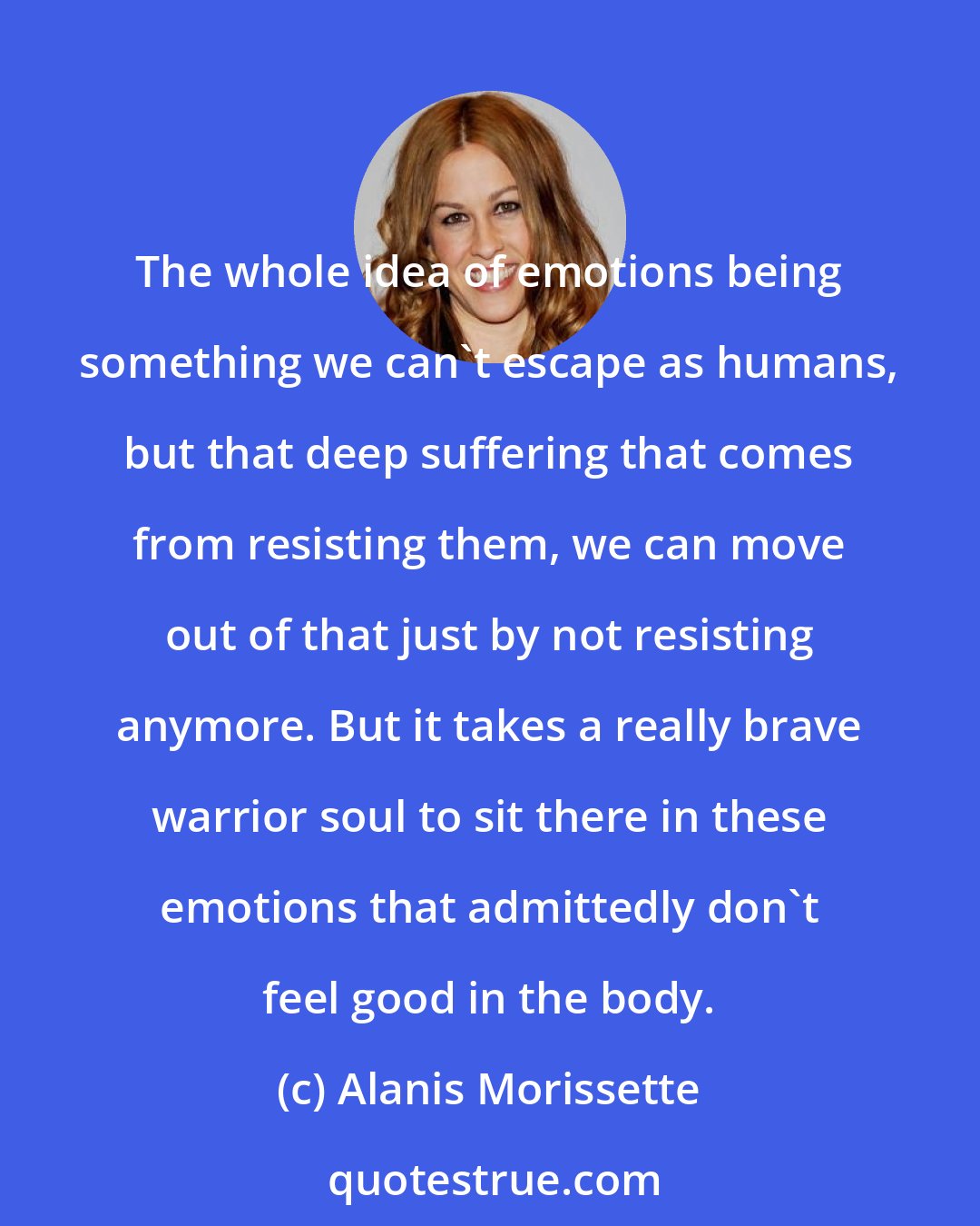 Alanis Morissette: The whole idea of emotions being something we can't escape as humans, but that deep suffering that comes from resisting them, we can move out of that just by not resisting anymore. But it takes a really brave warrior soul to sit there in these emotions that admittedly don't feel good in the body.