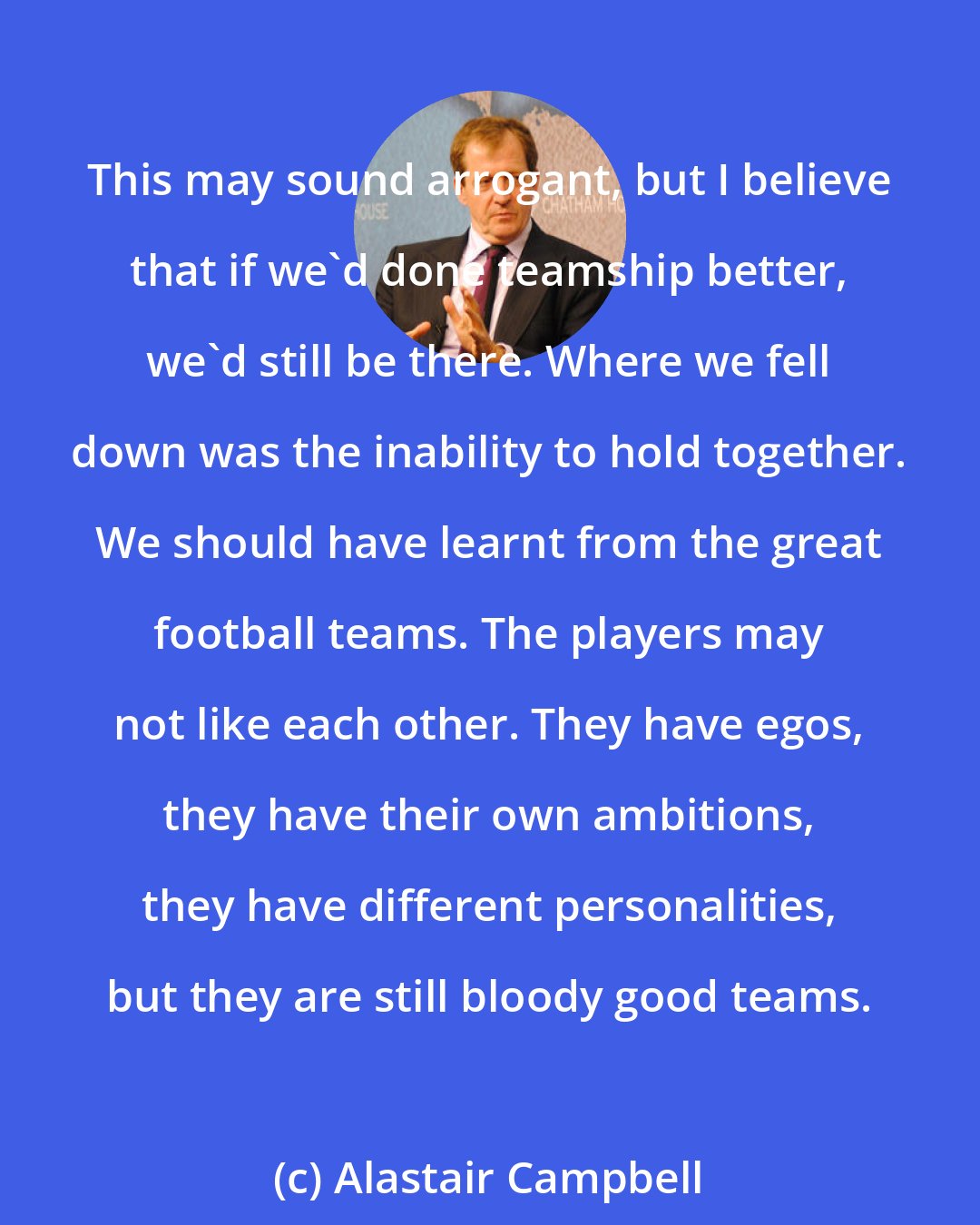 Alastair Campbell: This may sound arrogant, but I believe that if we'd done teamship better, we'd still be there. Where we fell down was the inability to hold together. We should have learnt from the great football teams. The players may not like each other. They have egos, they have their own ambitions, they have different personalities, but they are still bloody good teams.