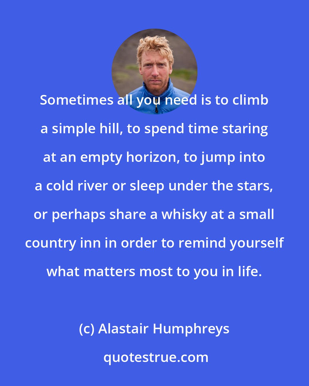 Alastair Humphreys: Sometimes all you need is to climb a simple hill, to spend time staring at an empty horizon, to jump into a cold river or sleep under the stars, or perhaps share a whisky at a small country inn in order to remind yourself what matters most to you in life.