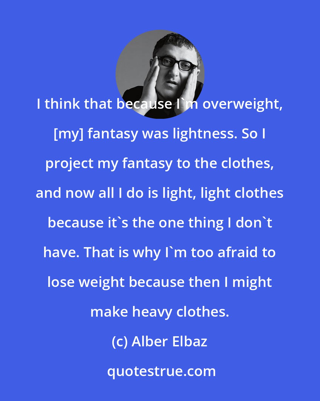 Alber Elbaz: I think that because I'm overweight, [my] fantasy was lightness. So I project my fantasy to the clothes, and now all I do is light, light clothes because it's the one thing I don't have. That is why I'm too afraid to lose weight because then I might make heavy clothes.