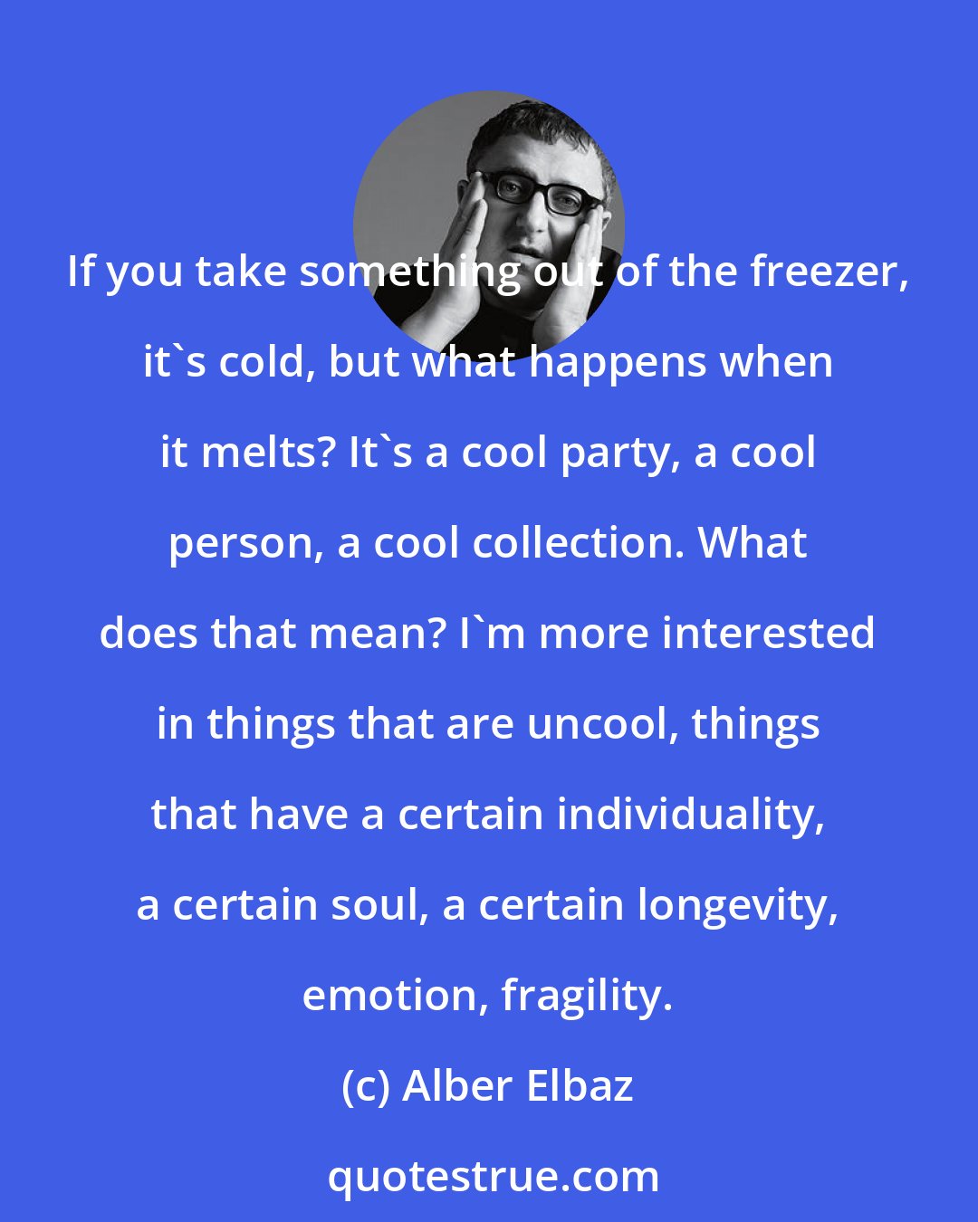 Alber Elbaz: If you take something out of the freezer, it's cold, but what happens when it melts? It's a cool party, a cool person, a cool collection. What does that mean? I'm more interested in things that are uncool, things that have a certain individuality, a certain soul, a certain longevity, emotion, fragility.