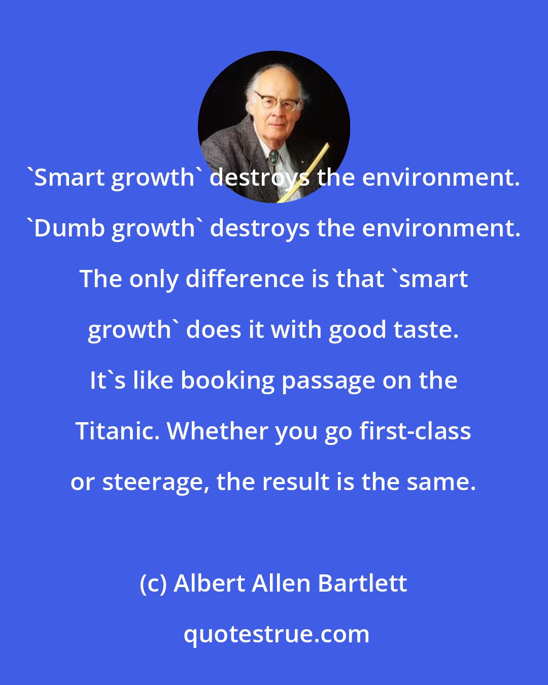 Albert Allen Bartlett: 'Smart growth' destroys the environment. 'Dumb growth' destroys the environment. The only difference is that 'smart growth' does it with good taste. It's like booking passage on the Titanic. Whether you go first-class or steerage, the result is the same.