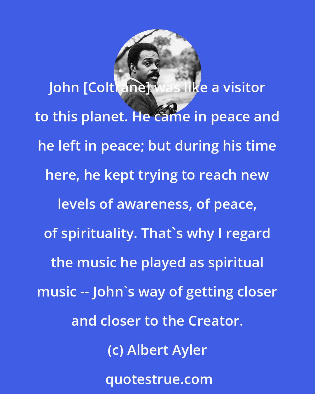 Albert Ayler: John [Coltrane] was like a visitor to this planet. He came in peace and he left in peace; but during his time here, he kept trying to reach new levels of awareness, of peace, of spirituality. That's why I regard the music he played as spiritual music -- John's way of getting closer and closer to the Creator.