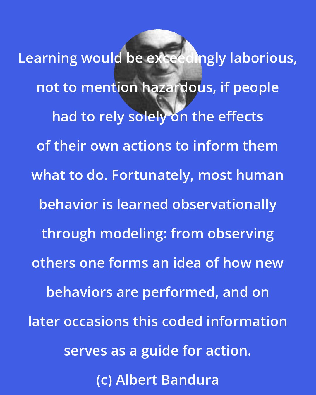 Albert Bandura: Learning would be exceedingly laborious, not to mention hazardous, if people had to rely solely on the effects of their own actions to inform them what to do. Fortunately, most human behavior is learned observationally through modeling: from observing others one forms an idea of how new behaviors are performed, and on later occasions this coded information serves as a guide for action.