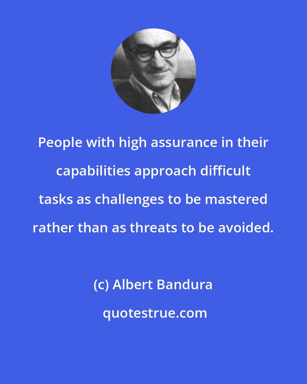 Albert Bandura: People with high assurance in their capabilities approach difficult tasks as challenges to be mastered rather than as threats to be avoided.