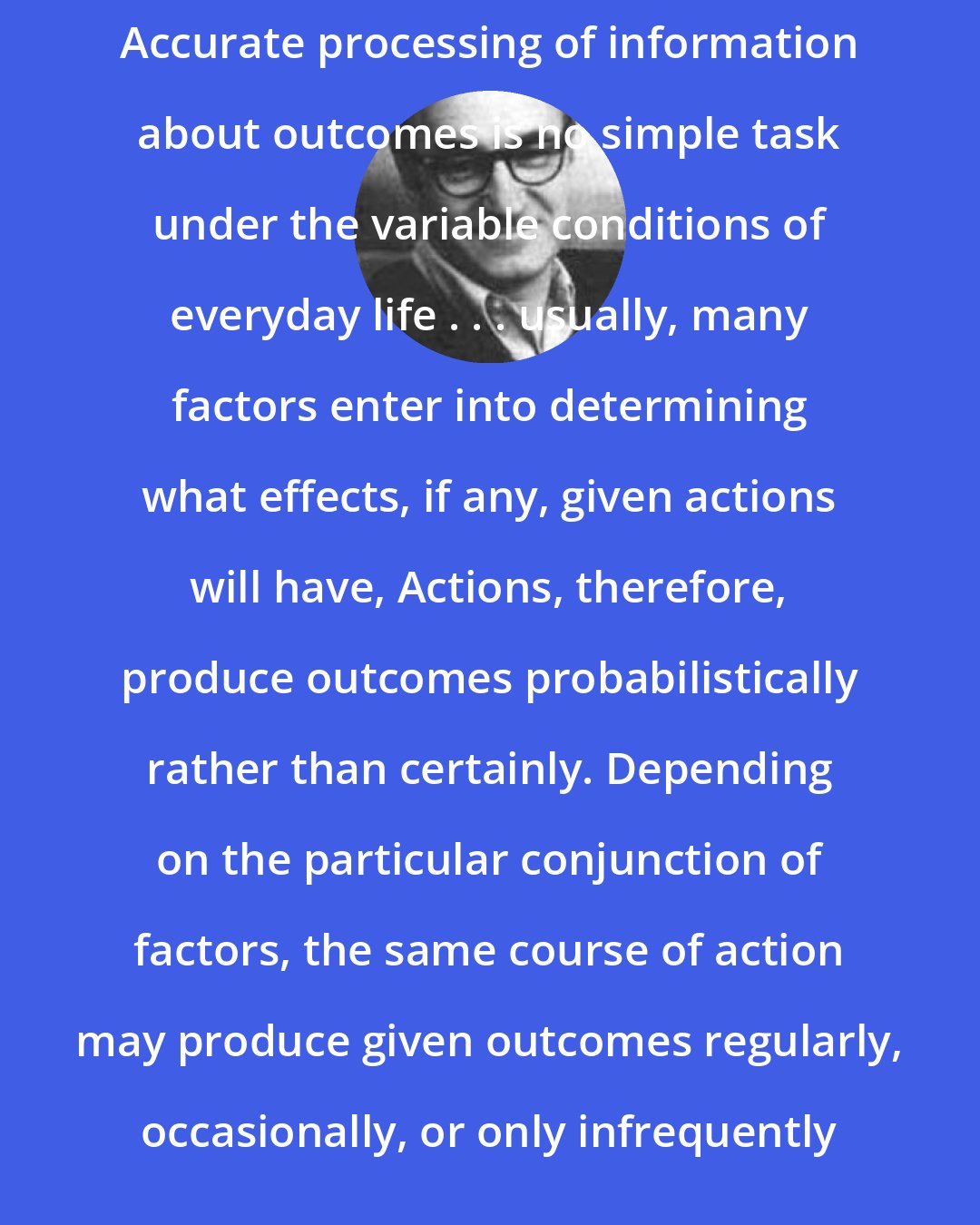 Albert Bandura: Accurate processing of information about outcomes is no simple task under the variable conditions of everyday life . . . usually, many factors enter into determining what effects, if any, given actions will have, Actions, therefore, produce outcomes probabilistically rather than certainly. Depending on the particular conjunction of factors, the same course of action may produce given outcomes regularly, occasionally, or only infrequently