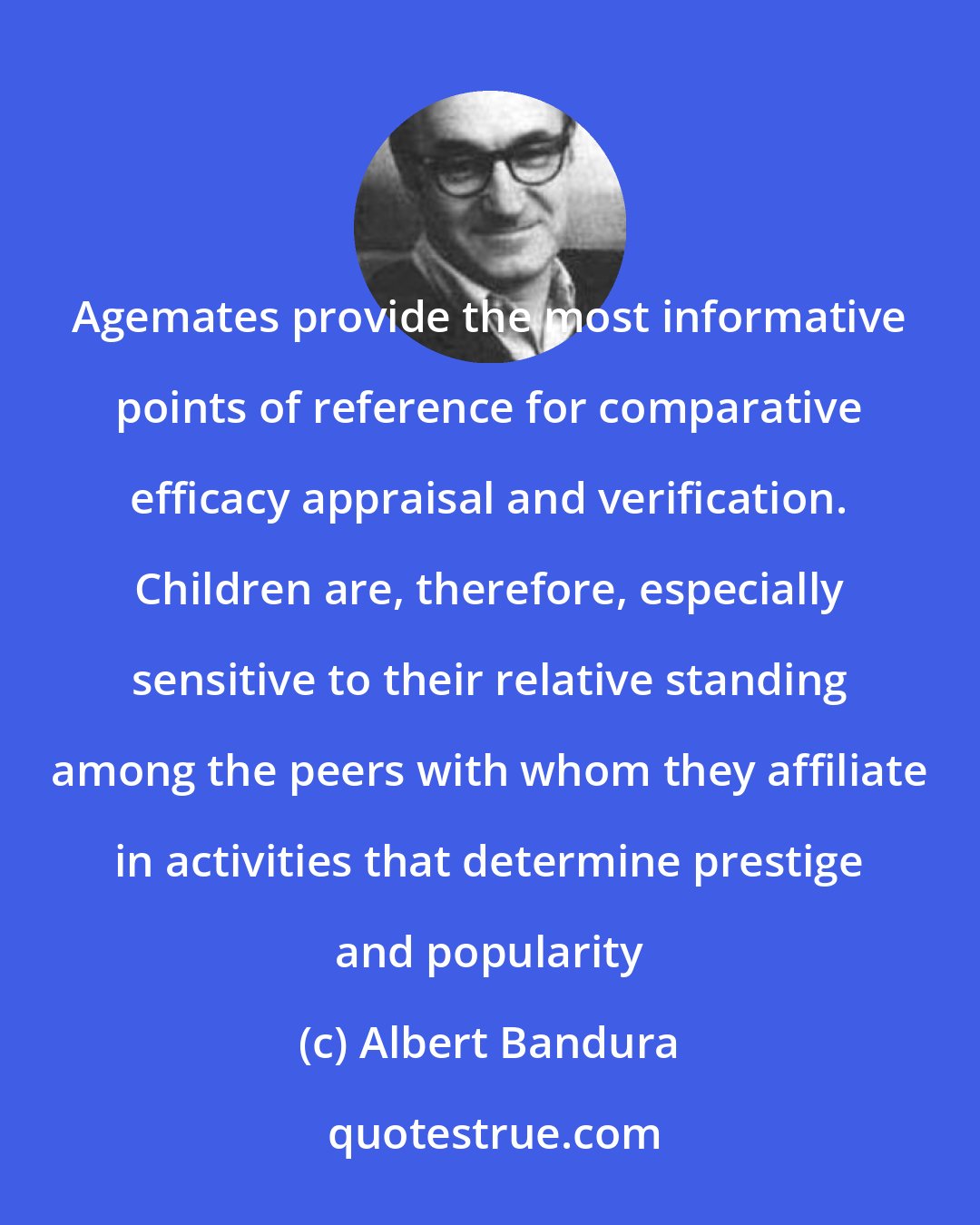 Albert Bandura: Agemates provide the most informative points of reference for comparative efficacy appraisal and verification. Children are, therefore, especially sensitive to their relative standing among the peers with whom they affiliate in activities that determine prestige and popularity