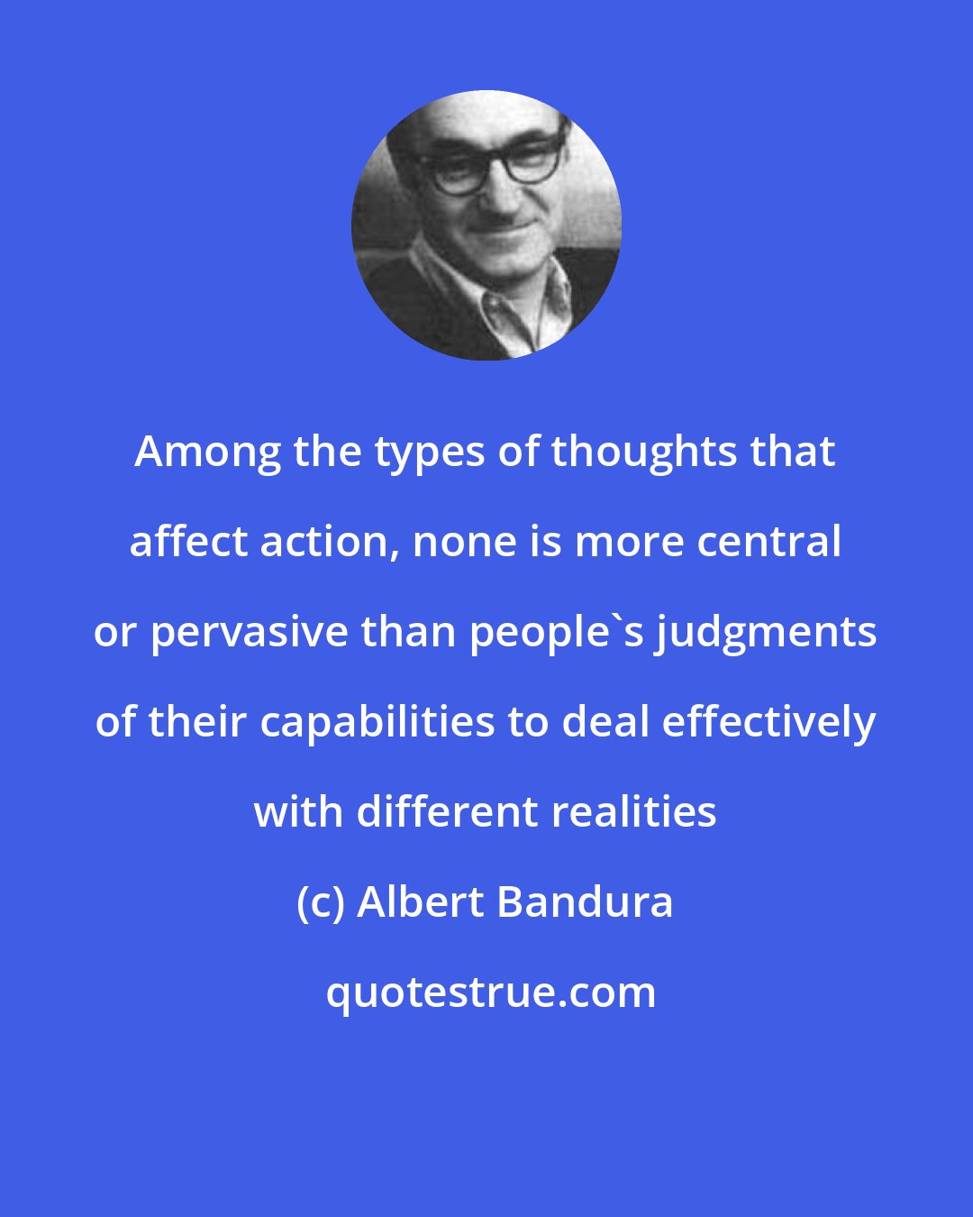 Albert Bandura: Among the types of thoughts that affect action, none is more central or pervasive than people's judgments of their capabilities to deal effectively with different realities