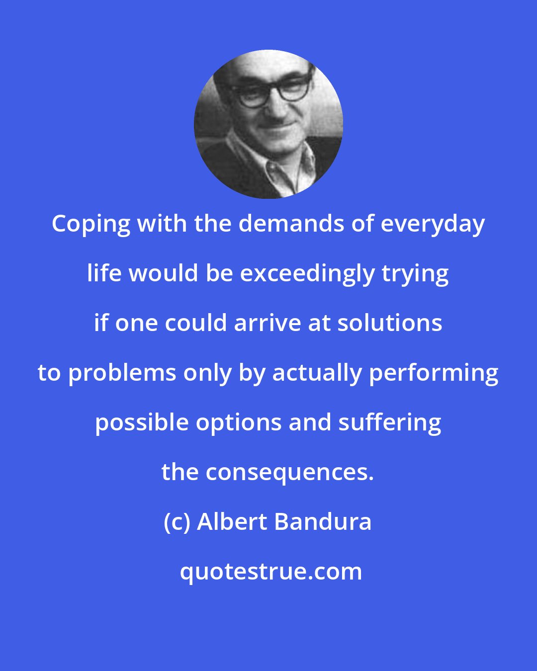 Albert Bandura: Coping with the demands of everyday life would be exceedingly trying if one could arrive at solutions to problems only by actually performing possible options and suffering the consequences.