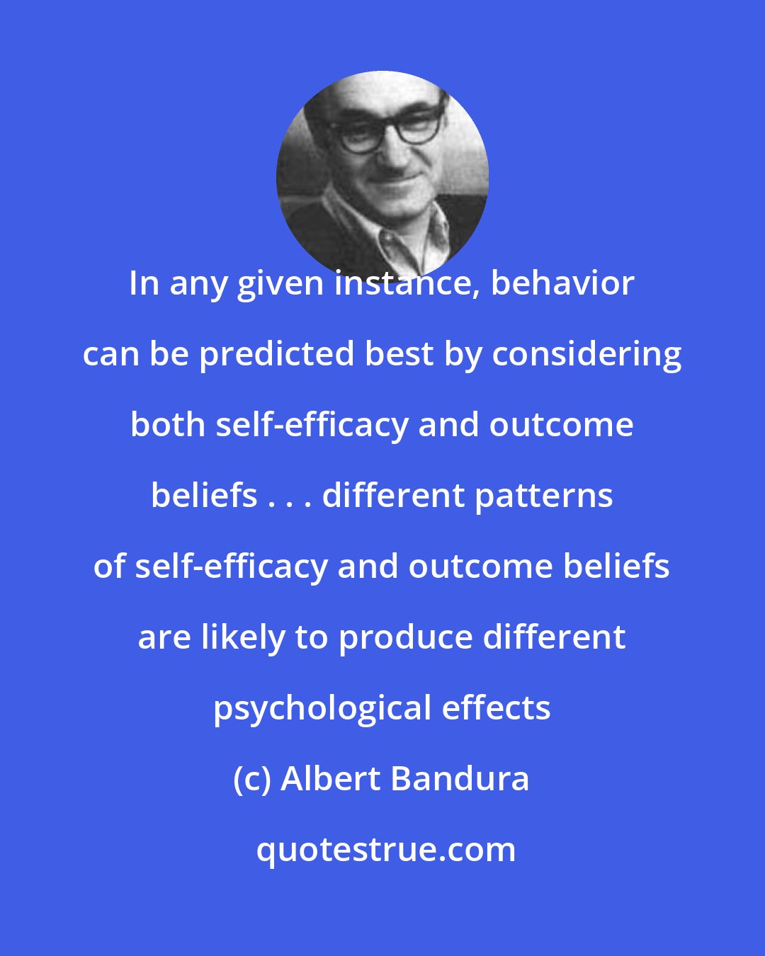 Albert Bandura: In any given instance, behavior can be predicted best by considering both self-efficacy and outcome beliefs . . . different patterns of self-efficacy and outcome beliefs are likely to produce different psychological effects
