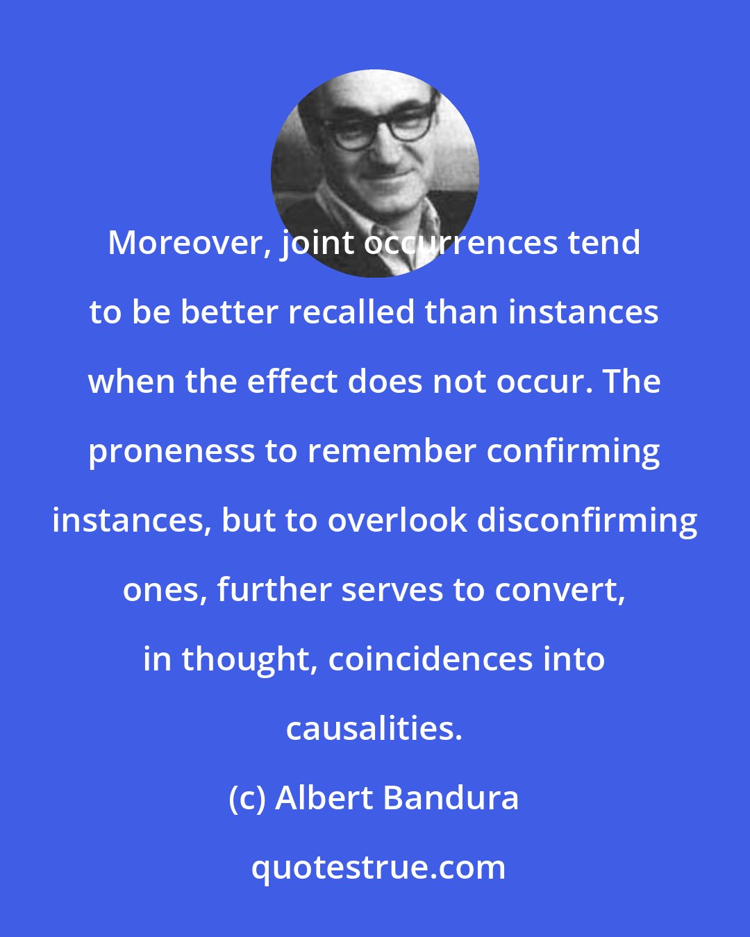 Albert Bandura: Moreover, joint occurrences tend to be better recalled than instances when the effect does not occur. The proneness to remember confirming instances, but to overlook disconfirming ones, further serves to convert, in thought, coincidences into causalities.
