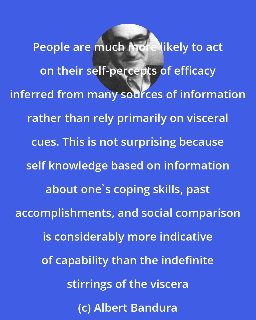 Albert Bandura: People are much more likely to act on their self-percepts of efficacy inferred from many sources of information rather than rely primarily on visceral cues. This is not surprising because self knowledge based on information about one's coping skills, past accomplishments, and social comparison is considerably more indicative of capability than the indefinite stirrings of the viscera