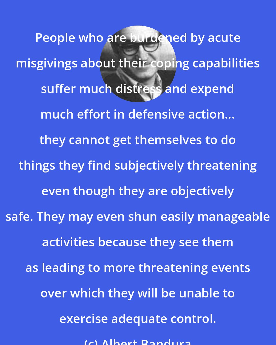 Albert Bandura: People who are burdened by acute misgivings about their coping capabilities suffer much distress and expend much effort in defensive action... they cannot get themselves to do things they find subjectively threatening even though they are objectively safe. They may even shun easily manageable activities because they see them as leading to more threatening events over which they will be unable to exercise adequate control.