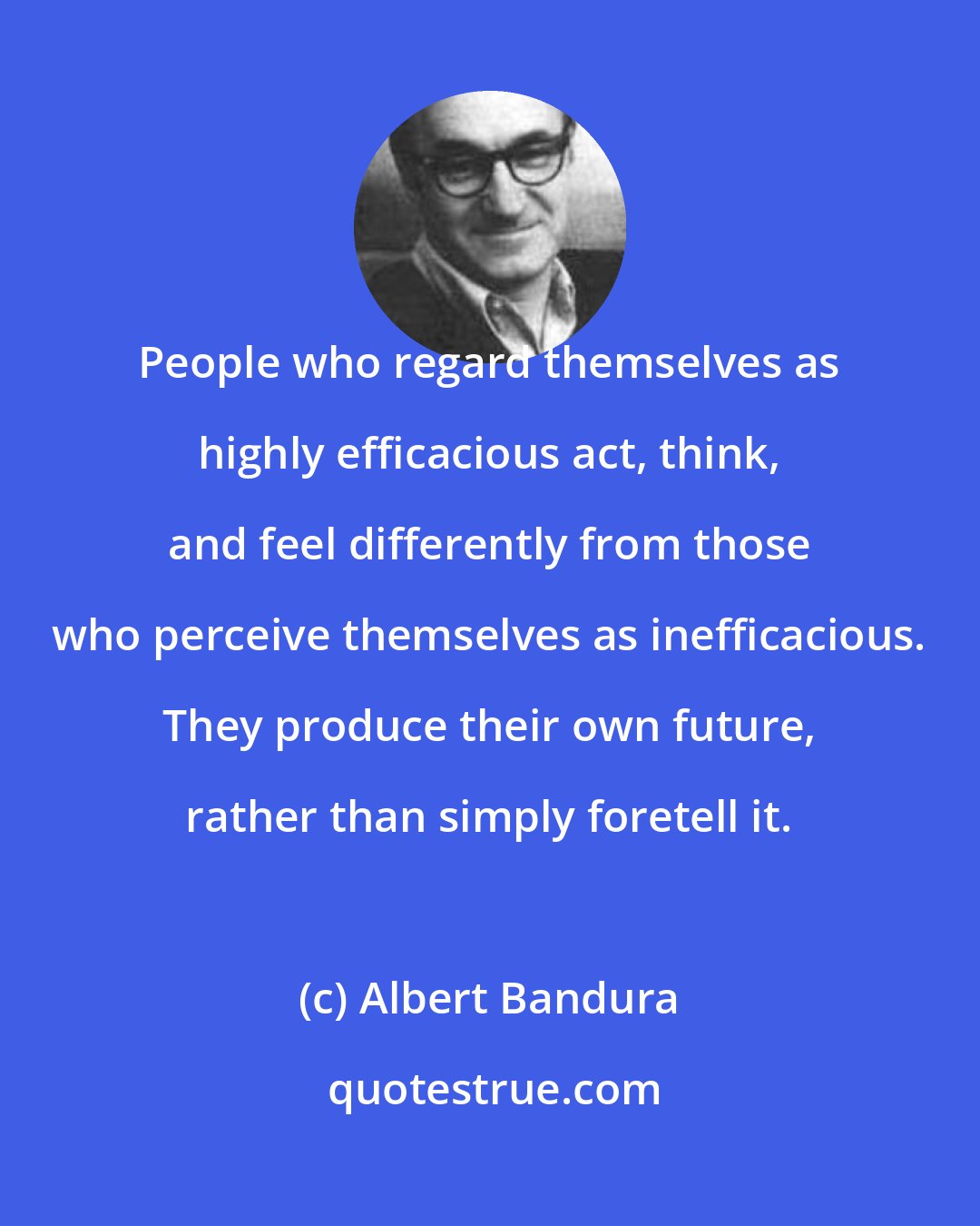 Albert Bandura: People who regard themselves as highly efficacious act, think, and feel differently from those who perceive themselves as inefficacious. They produce their own future, rather than simply foretell it.