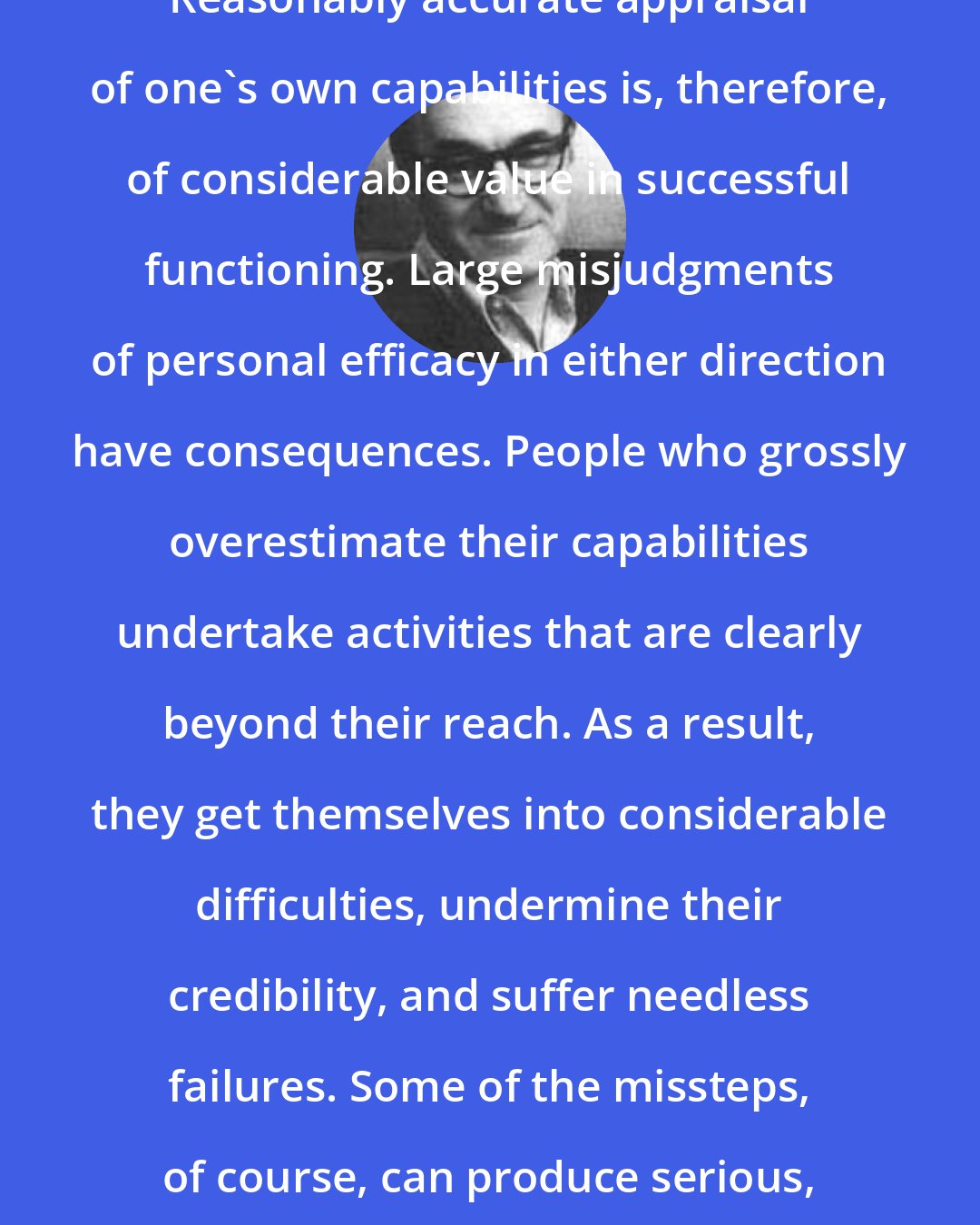 Albert Bandura: Reasonably accurate appraisal of one's own capabilities is, therefore, of considerable value in successful functioning. Large misjudgments of personal efficacy in either direction have consequences. People who grossly overestimate their capabilities undertake activities that are clearly beyond their reach. As a result, they get themselves into considerable difficulties, undermine their credibility, and suffer needless failures. Some of the missteps, of course, can produce serious, irreparable harm
