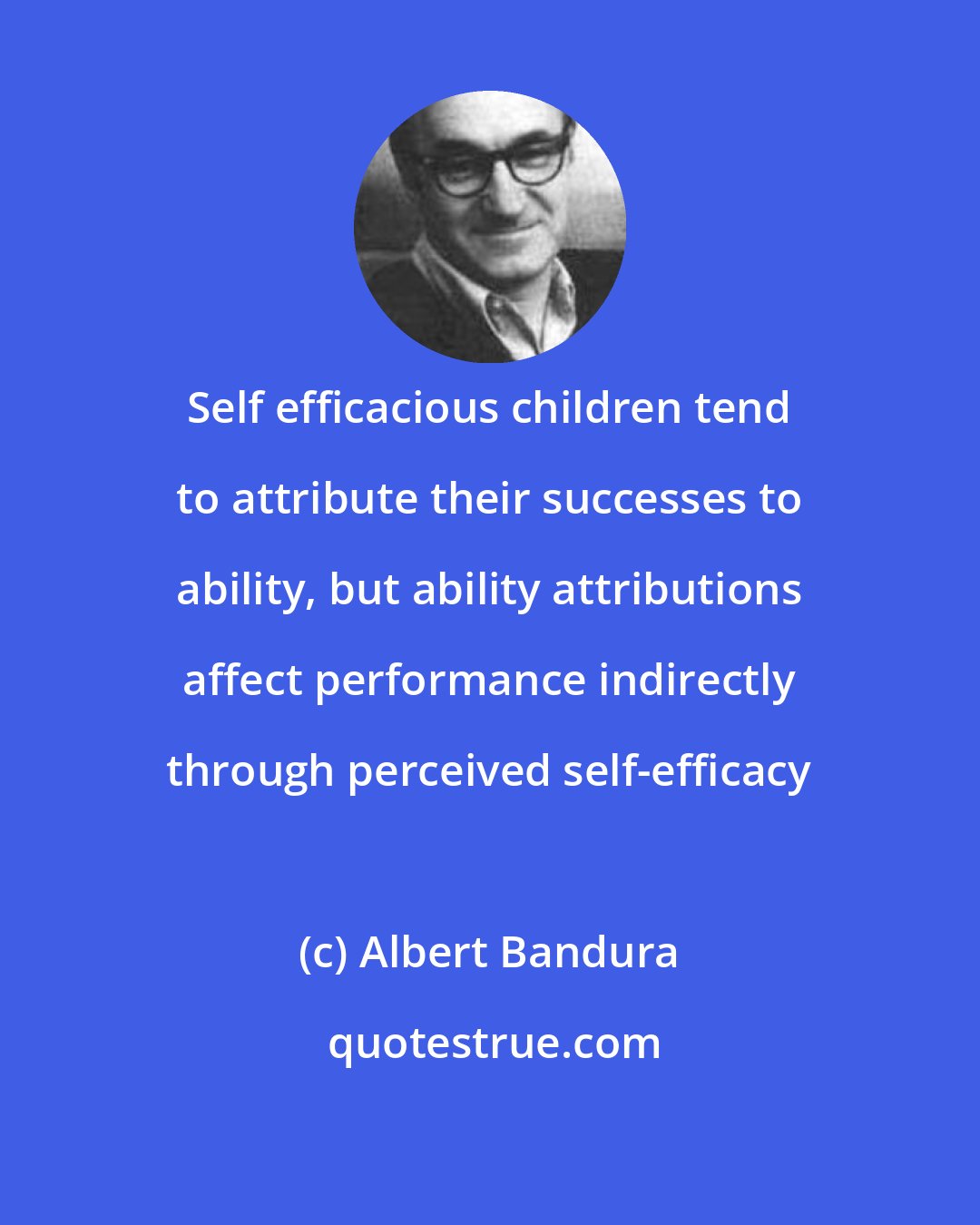 Albert Bandura: Self efficacious children tend to attribute their successes to ability, but ability attributions affect performance indirectly through perceived self-efficacy