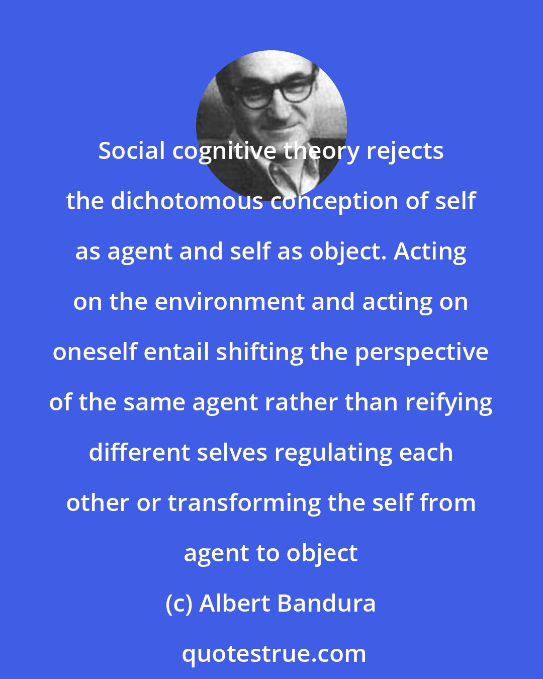Albert Bandura: Social cognitive theory rejects the dichotomous conception of self as agent and self as object. Acting on the environment and acting on oneself entail shifting the perspective of the same agent rather than reifying different selves regulating each other or transforming the self from agent to object