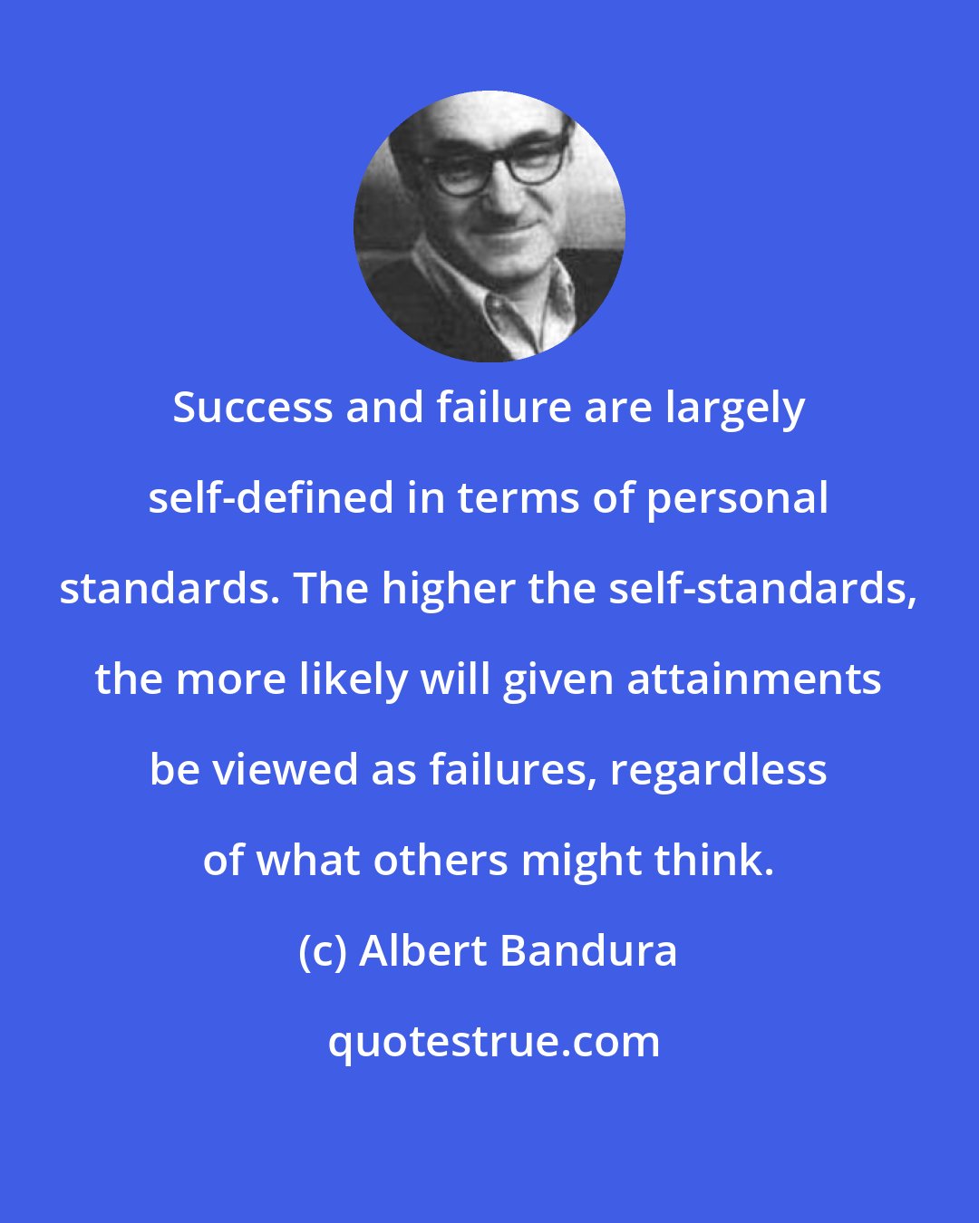 Albert Bandura: Success and failure are largely self-defined in terms of personal standards. The higher the self-standards, the more likely will given attainments be viewed as failures, regardless of what others might think.