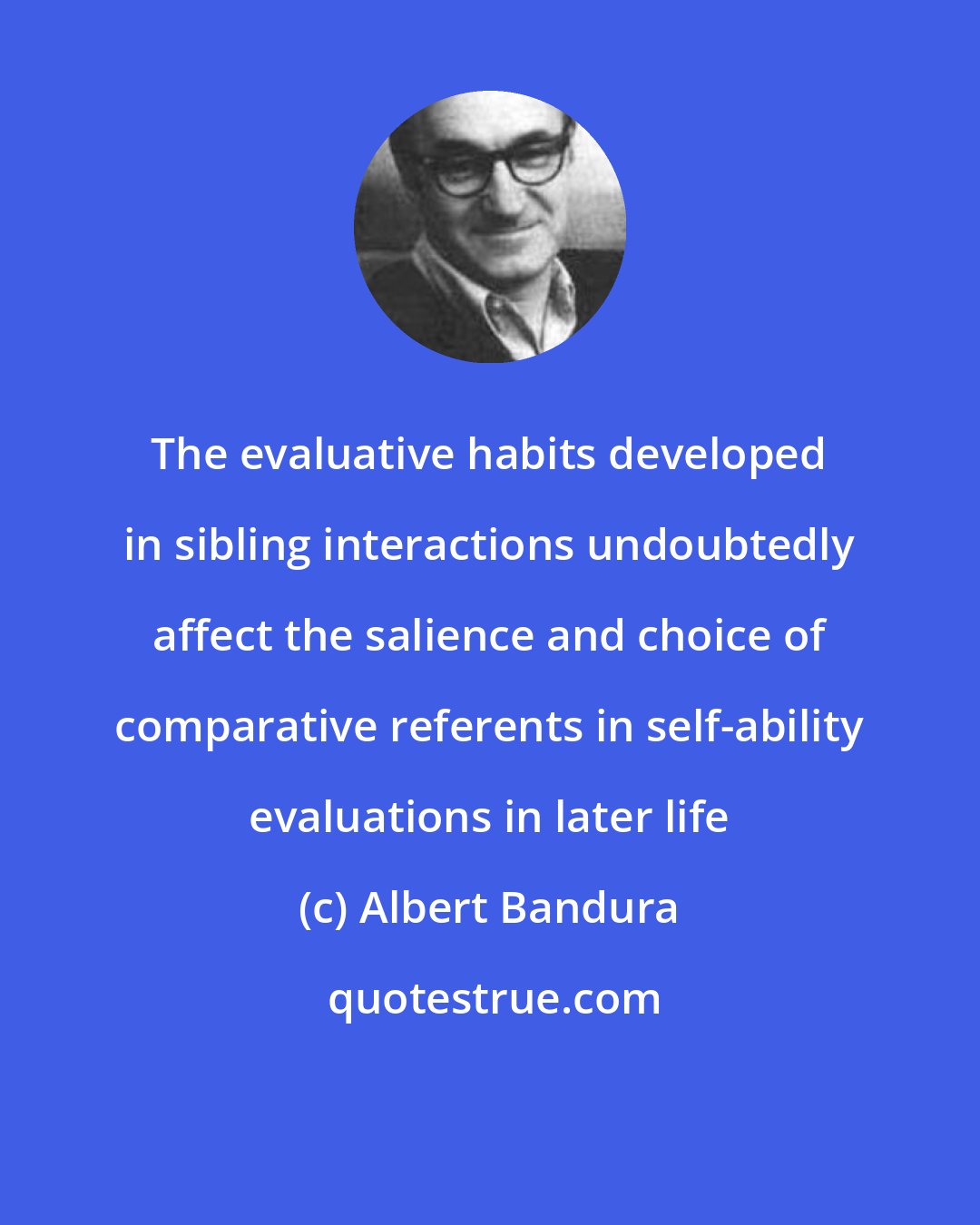 Albert Bandura: The evaluative habits developed in sibling interactions undoubtedly affect the salience and choice of comparative referents in self-ability evaluations in later life