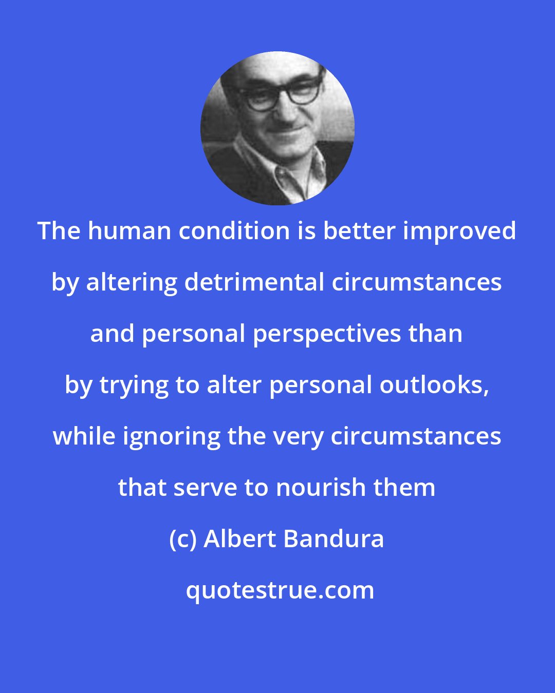 Albert Bandura: The human condition is better improved by altering detrimental circumstances and personal perspectives than by trying to alter personal outlooks, while ignoring the very circumstances that serve to nourish them