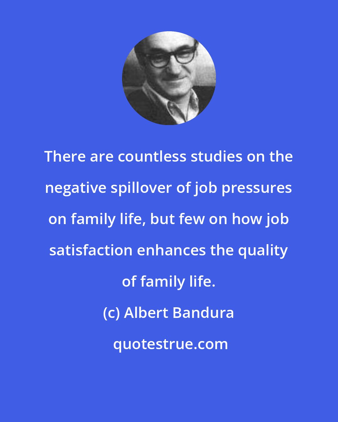 Albert Bandura: There are countless studies on the negative spillover of job pressures on family life, but few on how job satisfaction enhances the quality of family life.