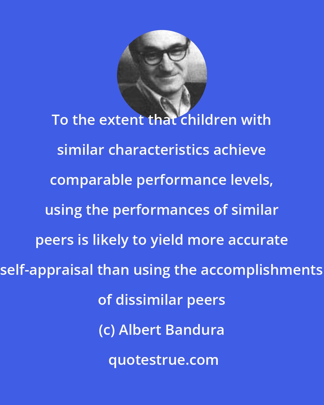 Albert Bandura: To the extent that children with similar characteristics achieve comparable performance levels, using the performances of similar peers is likely to yield more accurate self-appraisal than using the accomplishments of dissimilar peers