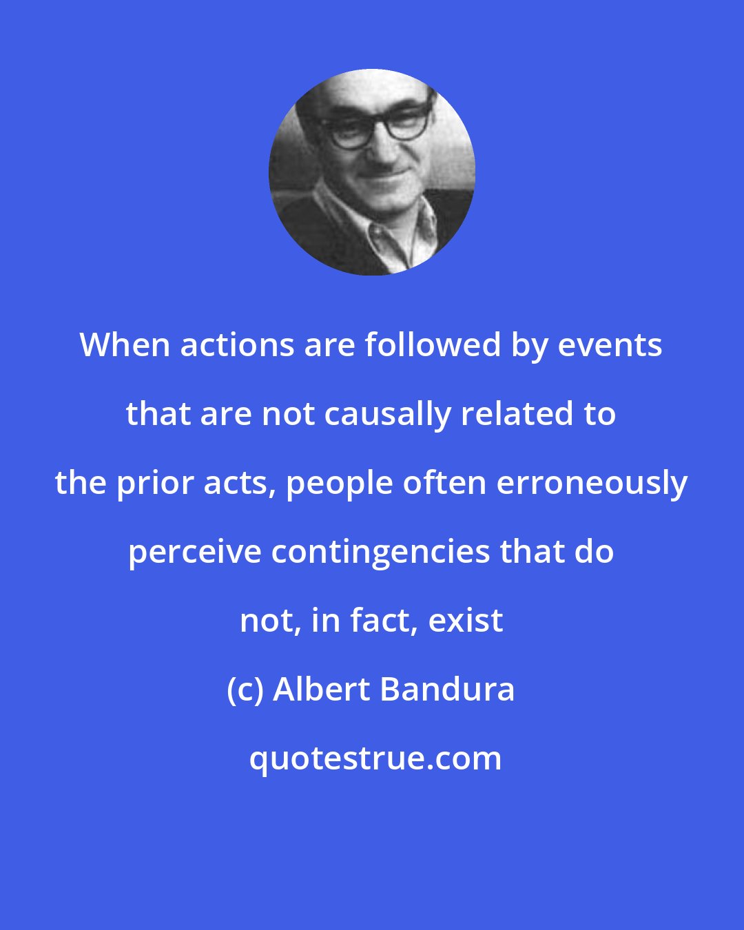 Albert Bandura: When actions are followed by events that are not causally related to the prior acts, people often erroneously perceive contingencies that do not, in fact, exist