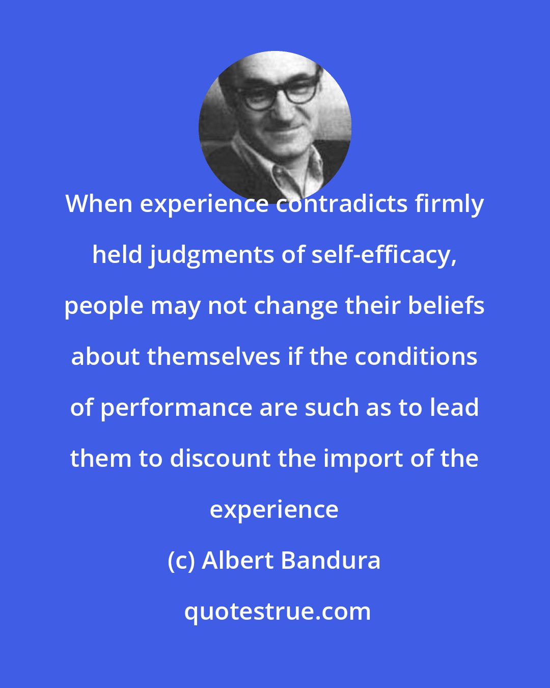 Albert Bandura: When experience contradicts firmly held judgments of self-efficacy, people may not change their beliefs about themselves if the conditions of performance are such as to lead them to discount the import of the experience
