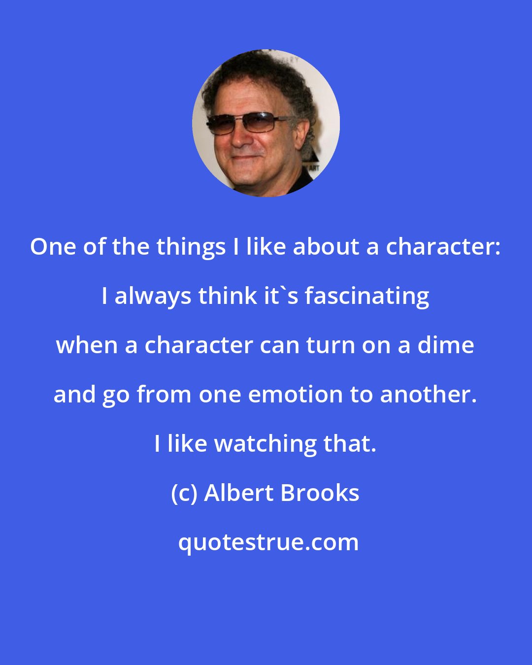 Albert Brooks: One of the things I like about a character: I always think it's fascinating when a character can turn on a dime and go from one emotion to another. I like watching that.